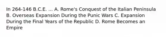 In 264-146 B.C.E. ... A. Rome's Conquest of the Italian Peninsula B. Overseas Expansion During the Punic Wars C. Expansion During the Final Years of the Republic D. Rome Becomes an Empire