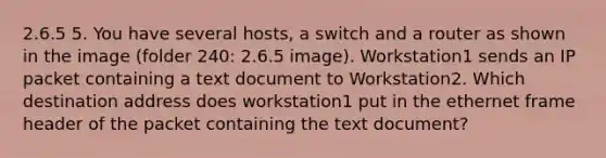 2.6.5 5. You have several hosts, a switch and a router as shown in the image (folder 240: 2.6.5 image). Workstation1 sends an IP packet containing a text document to Workstation2. Which destination address does workstation1 put in the ethernet frame header of the packet containing the text document?