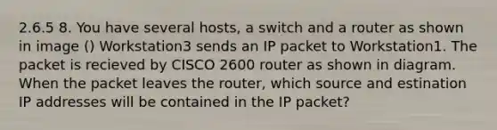 2.6.5 8. You have several hosts, a switch and a router as shown in image () Workstation3 sends an IP packet to Workstation1. The packet is recieved by CISCO 2600 router as shown in diagram. When the packet leaves the router, which source and estination IP addresses will be contained in the IP packet?