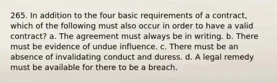 265. In addition to the four basic requirements of a contract, which of the following must also occur in order to have a valid contract? a. The agreement must always be in writing. b. There must be evidence of undue influence. c. There must be an absence of invalidating conduct and duress. d. A legal remedy must be available for there to be a breach.