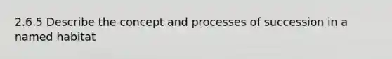 2.6.5 Describe the concept and processes of succession in a named habitat