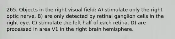 265. Objects in the right visual field: A) stimulate only the right optic nerve. B) are only detected by retinal ganglion cells in the right eye. C) stimulate the left half of each retina. D) are processed in area V1 in the right brain hemisphere.