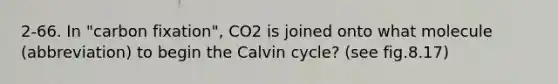 2-66. In "carbon fixation", CO2 is joined onto what molecule (abbreviation) to begin the Calvin cycle? (see fig.8.17)