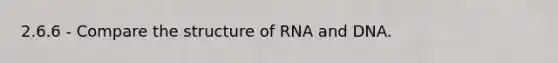 2.6.6 - Compare the structure of RNA and DNA.