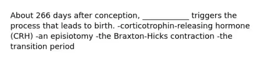 About 266 days after conception, ____________ triggers the process that leads to birth. -corticotrophin-releasing hormone (CRH) -an episiotomy -the Braxton-Hicks contraction -the transition period