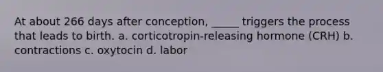 At about 266 days after conception, _____ triggers the process that leads to birth. a. corticotropin-releasing hormone (CRH) b. contractions c. oxytocin d. labor