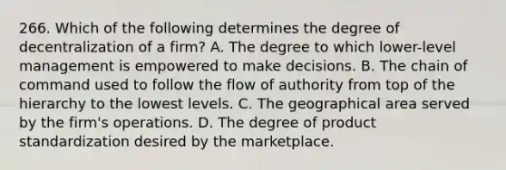 266. Which of the following determines the degree of decentralization of a firm? A. The degree to which lower-level management is empowered to make decisions. B. The chain of command used to follow the flow of authority from top of the hierarchy to the lowest levels. C. The geographical area served by the firm's operations. D. The degree of product standardization desired by the marketplace.