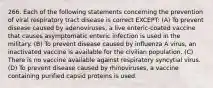 266. Each of the following statements concerning the prevention of viral respiratory tract disease is correct EXCEPT: (A) To prevent disease caused by adenoviruses, a live enteric-coated vaccine that causes asymptomatic enteric infection is used in the military. (B) To prevent disease caused by influenza A virus, an inactivated vaccine is available for the civilian population. (C) There is no vaccine available against respiratory syncytial virus. (D) To prevent disease caused by rhinoviruses, a vaccine containing purified capsid proteins is used.