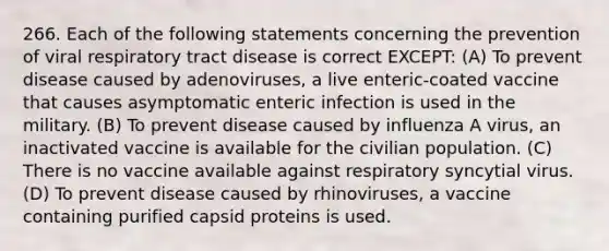 266. Each of the following statements concerning the prevention of viral respiratory tract disease is correct EXCEPT: (A) To prevent disease caused by adenoviruses, a live enteric-coated vaccine that causes asymptomatic enteric infection is used in the military. (B) To prevent disease caused by influenza A virus, an inactivated vaccine is available for the civilian population. (C) There is no vaccine available against respiratory syncytial virus. (D) To prevent disease caused by rhinoviruses, a vaccine containing purified capsid proteins is used.