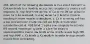 266. Which of the following statements is true about Calcium? a. Calcium binds to a nicotinic muscarinic receptors to create a cell response. b. High levels the normal of Ca in the SR can allow for more Ca to be released, causing more Ca to bind to troponin resulting in more muscle contractions. c. Ca in a resting cell has a low concentration inside the cell and high concentration outside the cell. d. NE/E bind to alpha one receptors to activate IP3 second messenger system to allow for arties to vasoconstriction due to low levels of Ca, which causes high TPR and high MAP. e. Ca binds to Calmodulin in order to stop smooth muscle from contracting.