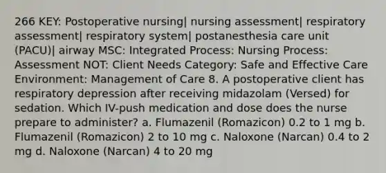 266 KEY: Postoperative nursing| nursing assessment| respiratory assessment| respiratory system| postanesthesia care unit (PACU)| airway MSC: Integrated Process: Nursing Process: Assessment NOT: Client Needs Category: Safe and Effective Care Environment: Management of Care 8. A postoperative client has respiratory depression after receiving midazolam (Versed) for sedation. Which IV-push medication and dose does the nurse prepare to administer? a. Flumazenil (Romazicon) 0.2 to 1 mg b. Flumazenil (Romazicon) 2 to 10 mg c. Naloxone (Narcan) 0.4 to 2 mg d. Naloxone (Narcan) 4 to 20 mg