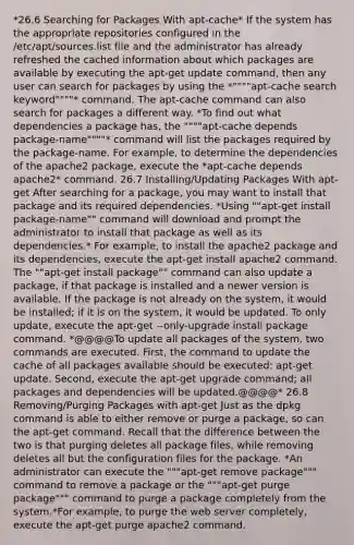 *26.6 Searching for Packages With apt-cache* If the system has the appropriate repositories configured in the /etc/apt/sources.list file and the administrator has already refreshed the cached information about which packages are available by executing the apt-get update command, then any user can search for packages by using the *""""apt-cache search keyword""""* command. The apt-cache command can also search for packages a different way. *To find out what dependencies a package has, the """"apt-cache depends package-name""""* command will list the packages required by the package-name. For example, to determine the dependencies of the apache2 package, execute the *apt-cache depends apache2* command. 26.7 Installing/Updating Packages With apt-get After searching for a package, you may want to install that package and its required dependencies. *Using ""apt-get install package-name"" command will download and prompt the administrator to install that package as well as its dependencies.* For example, to install the apache2 package and its dependencies, execute the apt-get install apache2 command. The ""apt-get install package"" command can also update a package, if that package is installed and a newer version is available. If the package is not already on the system, it would be installed; if it is on the system, it would be updated. To only update, execute the apt-get --only-upgrade install package command. *@@@@To update all packages of the system, two commands are executed. First, the command to update the cache of all packages available should be executed: apt-get update. Second, execute the apt-get upgrade command; all packages and dependencies will be updated.@@@@* 26.8 Removing/Purging Packages with apt-get Just as the dpkg command is able to either remove or purge a package, so can the apt-get command. Recall that the difference between the two is that purging deletes all package files, while removing deletes all but the configuration files for the package. *An administrator can execute the """apt-get remove package""" command to remove a package or the """apt-get purge package""" command to purge a package completely from the system.*For example, to purge the web server completely, execute the apt-get purge apache2 command.