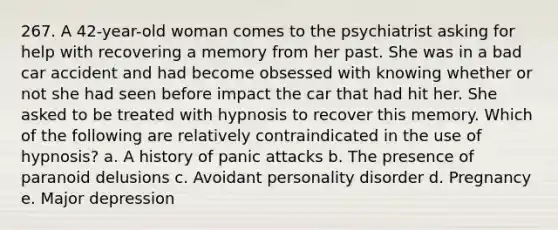 267. A 42-year-old woman comes to the psychiatrist asking for help with recovering a memory from her past. She was in a bad car accident and had become obsessed with knowing whether or not she had seen before impact the car that had hit her. She asked to be treated with hypnosis to recover this memory. Which of the following are relatively contraindicated in the use of hypnosis? a. A history of panic attacks b. The presence of paranoid delusions c. Avoidant personality disorder d. Pregnancy e. Major depression