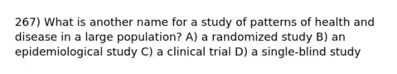 267) What is another name for a study of patterns of health and disease in a large population? A) a randomized study B) an epidemiological study C) a clinical trial D) a single-blind study