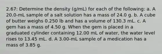 2.67: Determine the density (g/mL) for each of the following: a. A 20.0-mL sample of a salt solution has a mass of 24.0 g. b. A cube of butter weighs 0.250 lb and has a volume of 130.3 mL. c. A gem has a mass of 4.50 g. When the gem is placed in a graduated cylinder containing 12.00 mL of water, the water level rises to 13.45 mL. d. A 3.00-mL sample of a medication has a mass of 3.85 g.