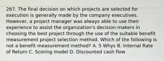 267. The final decision on which projects are selected for execution is generally made by the company executives. However, a project manager was always able to use their experience to assist the organization's decision-makers in choosing the best project through the use of the suitable benefit measurement project selection method. Which of the following is not a benefit measurement method? A. 5 Whys B. Internal Rate of Return C. Scoring model D. Discounted cash flow