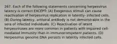 267. Each of the following statements concerning herpesvirus latency is correct EXCEPT: (A) Exogenous stimuli can cause reactivation of herpesvirus replication in latently- infected cells. (B) During latency, antiviral antibody is not demonstrable in the sera of infected individuals. (C) Reactivation of latent herpesviruses are more common in patients with impaired cell-mediated immunity than in immunocompetent patients. (D) Herpesvirus genome DNA persists in latently infected cells.