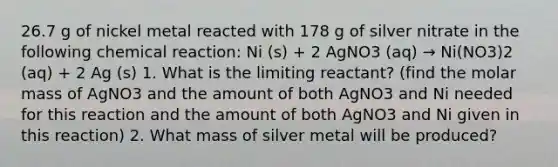 26.7 g of nickel metal reacted with 178 g of silver nitrate in the following chemical reaction: Ni (s) + 2 AgNO3 (aq) → Ni(NO3)2 (aq) + 2 Ag (s) 1. What is the limiting reactant? (find the molar mass of AgNO3 and the amount of both AgNO3 and Ni needed for this reaction and the amount of both AgNO3 and Ni given in this reaction) 2. What mass of silver metal will be produced?