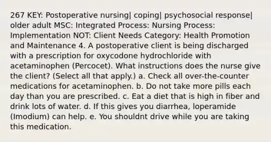 267 KEY: Postoperative nursing| coping| psychosocial response| older adult MSC: Integrated Process: Nursing Process: Implementation NOT: Client Needs Category: Health Promotion and Maintenance 4. A postoperative client is being discharged with a prescription for oxycodone hydrochloride with acetaminophen (Percocet). What instructions does the nurse give the client? (Select all that apply.) a. Check all over-the-counter medications for acetaminophen. b. Do not take more pills each day than you are prescribed. c. Eat a diet that is high in fiber and drink lots of water. d. If this gives you diarrhea, loperamide (Imodium) can help. e. You shouldnt drive while you are taking this medication.