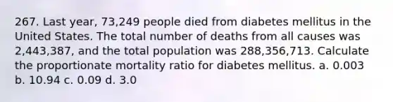 267. Last year, 73,249 people died from diabetes mellitus in the United States. The total number of deaths from all causes was 2,443,387, and the total population was 288,356,713. Calculate the proportionate mortality ratio for diabetes mellitus. a. 0.003 b. 10.94 c. 0.09 d. 3.0