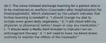 26-7. The nurse initiated discharge teaching for a patient who is to be maintained on warfarin (Coumadin) after hospitalization for thrombophlebitis. Which statement by the patient indicates that further teaching is needed? a. "I should change my diet to include more green leafy vegetables." b. "I will check with my physician or pharmacist before I begin or stop any medication." c. "I should wear a Medic-Alert bracelet to indicate I am on anticoagulant therapy." d. "I will need to have my blood drawn routinely to monitor the effects of the Coumadin."