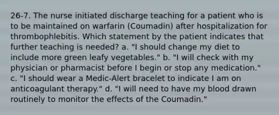 26-7. The nurse initiated discharge teaching for a patient who is to be maintained on warfarin (Coumadin) after hospitalization for thrombophlebitis. Which statement by the patient indicates that further teaching is needed? a. "I should change my diet to include more green leafy vegetables." b. "I will check with my physician or pharmacist before I begin or stop any medication." c. "I should wear a Medic-Alert bracelet to indicate I am on anticoagulant therapy." d. "I will need to have my blood drawn routinely to monitor the effects of the Coumadin."