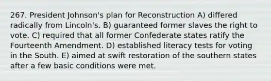 267. President Johnson's plan for Reconstruction A) differed radically from Lincoln's. B) guaranteed former slaves <a href='https://www.questionai.com/knowledge/kr9tEqZQot-the-right-to-vote' class='anchor-knowledge'>the right to vote</a>. C) required that all former Confederate states ratify the Fourteenth Amendment. D) established literacy tests for voting in the South. E) aimed at swift restoration of the southern states after a few basic conditions were met.