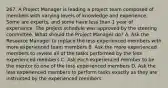 267. A Project Manager is leading a project team composed of members with varying levels of knowledge and experience. Some are experts, and some have less than 1 year of experience. The project schedule was approved by the steering committee. What should the Project Manager do? A. Ask the Resource Manager to replace the less experienced members with more experienced team members B. Ask the more experienced members to review all of the tasks performed by the less experienced members C. Ask each experienced member to be the mentor to one of the less experienced members D. Ask the less experienced members to perform tasks exactly as they are instructed by the experienced members