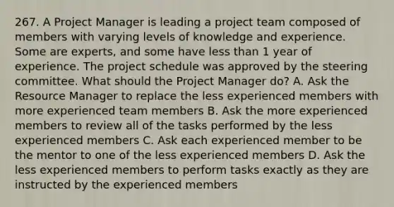 267. A Project Manager is leading a project team composed of members with varying levels of knowledge and experience. Some are experts, and some have less than 1 year of experience. The project schedule was approved by the steering committee. What should the Project Manager do? A. Ask the Resource Manager to replace the less experienced members with more experienced team members B. Ask the more experienced members to review all of the tasks performed by the less experienced members C. Ask each experienced member to be the mentor to one of the less experienced members D. Ask the less experienced members to perform tasks exactly as they are instructed by the experienced members