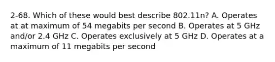 2-68. Which of these would best describe 802.11n? A. Operates at at maximum of 54 megabits per second B. Operates at 5 GHz and/or 2.4 GHz C. Operates exclusively at 5 GHz D. Operates at a maximum of 11 megabits per second