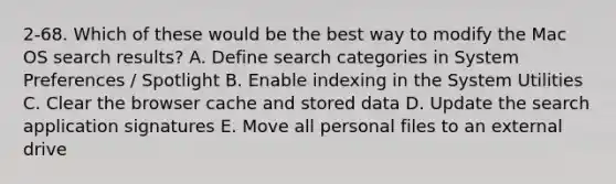 2-68. Which of these would be the best way to modify the Mac OS search results? A. Define search categories in System Preferences / Spotlight B. Enable indexing in the System Utilities C. Clear the browser cache and stored data D. Update the search application signatures E. Move all personal files to an external drive