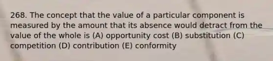 268. The concept that the value of a particular component is measured by the amount that its absence would detract from the value of the whole is (A) opportunity cost (B) substitution (C) competition (D) contribution (E) conformity