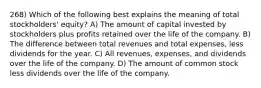 268) Which of the following best explains the meaning of total stockholders' equity? A) The amount of capital invested by stockholders plus profits retained over the life of the company. B) The difference between total revenues and total expenses, less dividends for the year. C) All revenues, expenses, and dividends over the life of the company. D) The amount of common stock less dividends over the life of the company.