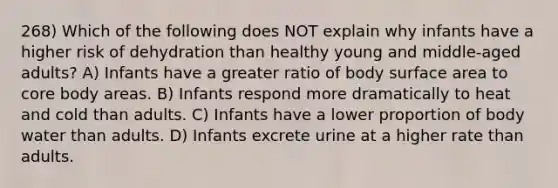 268) Which of the following does NOT explain why infants have a higher risk of dehydration than healthy young and middle-aged adults? A) Infants have a greater ratio of body surface area to core body areas. B) Infants respond more dramatically to heat and cold than adults. C) Infants have a lower proportion of body water than adults. D) Infants excrete urine at a higher rate than adults.