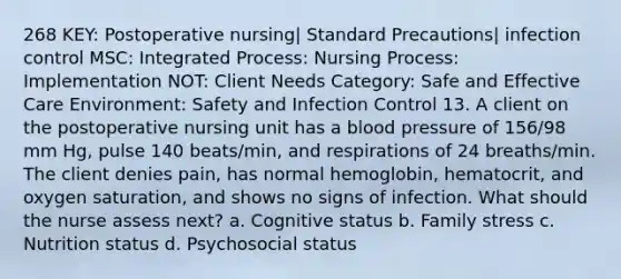 268 KEY: Postoperative nursing| Standard Precautions| infection control MSC: Integrated Process: Nursing Process: Implementation NOT: Client Needs Category: Safe and Effective Care Environment: Safety and Infection Control 13. A client on the postoperative nursing unit has a blood pressure of 156/98 mm Hg, pulse 140 beats/min, and respirations of 24 breaths/min. The client denies pain, has normal hemoglobin, hematocrit, and oxygen saturation, and shows no signs of infection. What should the nurse assess next? a. Cognitive status b. Family stress c. Nutrition status d. Psychosocial status