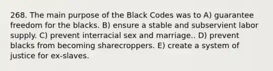 268. The main purpose of the Black Codes was to A) guarantee freedom for the blacks. B) ensure a stable and subservient labor supply. C) prevent interracial sex and marriage.. D) prevent blacks from becoming sharecroppers. E) create a system of justice for ex-slaves.