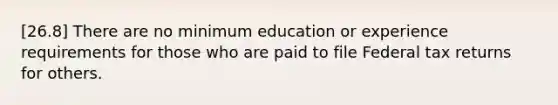 [26.8] There are no minimum education or experience requirements for those who are paid to file Federal tax returns for others.