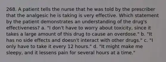 268. A patient tells the nurse that he was told by the prescriber that the analgesic he is taking is very effective. Which statement by the patient demonstrates an understanding of the drug's effectiveness? a. "I don't have to worry about toxicity, since it takes a large amount of this drug to cause an overdose." b. "It has no side effects and doesn't interact with other drugs." c. "I only have to take it every 12 hours." d. "It might make me sleepy, and it lessens pain for several hours at a time."