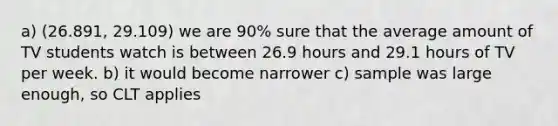 a) (26.891, 29.109) we are 90% sure that the average amount of TV students watch is between 26.9 hours and 29.1 hours of TV per week. b) it would become narrower c) sample was large enough, so CLT applies