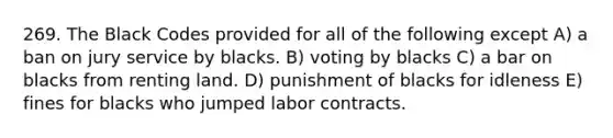 269. The Black Codes provided for all of the following except A) a ban on jury service by blacks. B) voting by blacks C) a bar on blacks from renting land. D) punishment of blacks for idleness E) fines for blacks who jumped labor contracts.