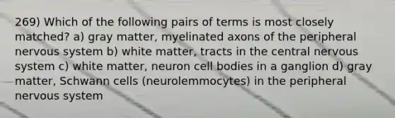 269) Which of the following pairs of terms is most closely matched? a) gray matter, myelinated axons of the peripheral nervous system b) white matter, tracts in the central nervous system c) white matter, neuron cell bodies in a ganglion d) gray matter, Schwann cells (neurolemmocytes) in the peripheral nervous system