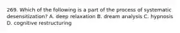 269. Which of the following is a part of the process of systematic desensitization? A. deep relaxation B. dream analysis C. hypnosis D. cognitive restructuring