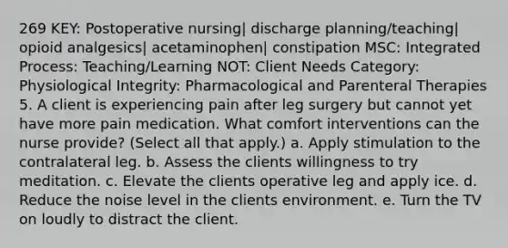 269 KEY: Postoperative nursing| discharge planning/teaching| opioid analgesics| acetaminophen| constipation MSC: Integrated Process: Teaching/Learning NOT: Client Needs Category: Physiological Integrity: Pharmacological and Parenteral Therapies 5. A client is experiencing pain after leg surgery but cannot yet have more pain medication. What comfort interventions can the nurse provide? (Select all that apply.) a. Apply stimulation to the contralateral leg. b. Assess the clients willingness to try meditation. c. Elevate the clients operative leg and apply ice. d. Reduce the noise level in the clients environment. e. Turn the TV on loudly to distract the client.