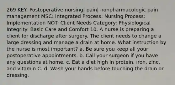 269 KEY: Postoperative nursing| pain| nonpharmacologic pain management MSC: Integrated Process: Nursing Process: Implementation NOT: Client Needs Category: Physiological Integrity: Basic Care and Comfort 10. A nurse is preparing a client for discharge after surgery. The client needs to change a large dressing and manage a drain at home. What instruction by the nurse is most important? a. Be sure you keep all your postoperative appointments. b. Call your surgeon if you have any questions at home. c. Eat a diet high in protein, iron, zinc, and vitamin C. d. Wash your hands before touching the drain or dressing.