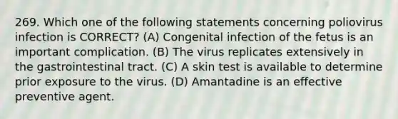 269. Which one of the following statements concerning poliovirus infection is CORRECT? (A) Congenital infection of the fetus is an important complication. (B) The virus replicates extensively in the gastrointestinal tract. (C) A skin test is available to determine prior exposure to the virus. (D) Amantadine is an effective preventive agent.