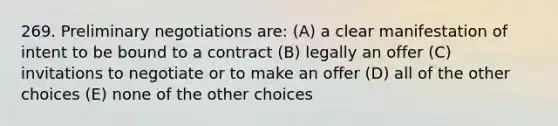 269. Preliminary negotiations are: (A) a clear manifestation of intent to be bound to a contract (B) legally an offer (C) invitations to negotiate or to make an offer (D) all of the other choices (E) none of the other choices