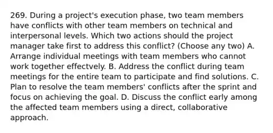 269. During a project's execution phase, two team members have conflicts with other team members on technical and interpersonal levels. Which two actions should the project manager take first to address this conflict? (Choose any two) A. Arrange individual meetings with team members who cannot work together effectvely. B. Address the conflict during team meetings for the entire team to participate and find solutions. C. Plan to resolve the team members' conflicts after the sprint and focus on achieving the goal. D. Discuss the conflict early among the affected team members using a direct, collaborative approach.