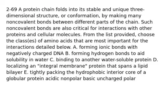 2-69 A protein chain folds into its stable and unique three-dimensional structure, or conformation, by making many noncovalent bonds between different parts of the chain. Such noncovalent bonds are also critical for interactions with other proteins and cellular molecules. From the list provided, choose the class(es) of amino acids that are most important for the interactions detailed below. A. forming ionic bonds with negatively charged DNA B. forming hydrogen bonds to aid solubility in water C. binding to another water-soluble protein D. localizing an "integral membrane" protein that spans a lipid bilayer E. tightly packing the hydrophobic interior core of a globular protein acidic nonpolar basic uncharged polar