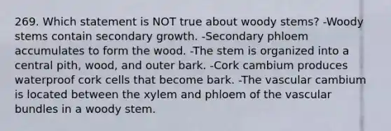 269. Which statement is NOT true about woody stems? -Woody stems contain secondary growth. -Secondary phloem accumulates to form the wood. -The stem is organized into a central pith, wood, and outer bark. -Cork cambium produces waterproof cork cells that become bark. -The vascular cambium is located between the xylem and phloem of the vascular bundles in a woody stem.