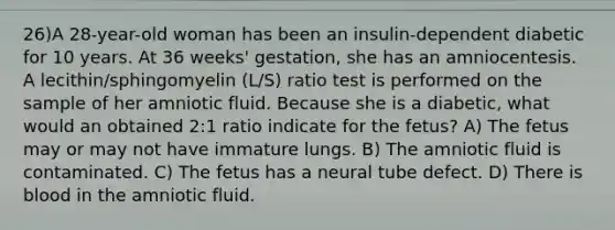 26)A 28-year-old woman has been an insulin-dependent diabetic for 10 years. At 36 weeks' gestation, she has an amniocentesis. A lecithin/sphingomyelin (L/S) ratio test is performed on the sample of her amniotic fluid. Because she is a diabetic, what would an obtained 2:1 ratio indicate for the fetus? A) The fetus may or may not have immature lungs. B) The amniotic fluid is contaminated. C) The fetus has a neural tube defect. D) There is blood in the amniotic fluid.